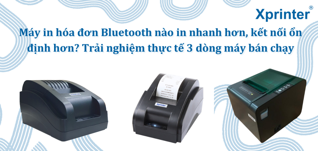 Máy in hóa đơn Bluetooth nào in nhanh hơn, kết nối ổn định hơn? Trải nghiệm thực tế 3 dòng máy bán chạy